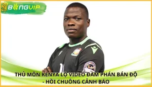 thủ môn Kenya lộ video đàm phán bán độ