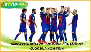 Barca cưa điểm với đội bóng của Antony